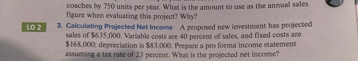 coaches by 750 units per year. What is the amount to use as the annual sales
figure when evaluating this project? Why?
3. Calculating Projected Net Income A proposed new investment has projected
sales of $635,000. Variable costs are 40 percent of sales, and fixed costs are
$168,000; depreciation is $83,000. Prepare a pro forma income statement
assuming a tax rate of 23 percent. What is the projected net income?
LO 2
