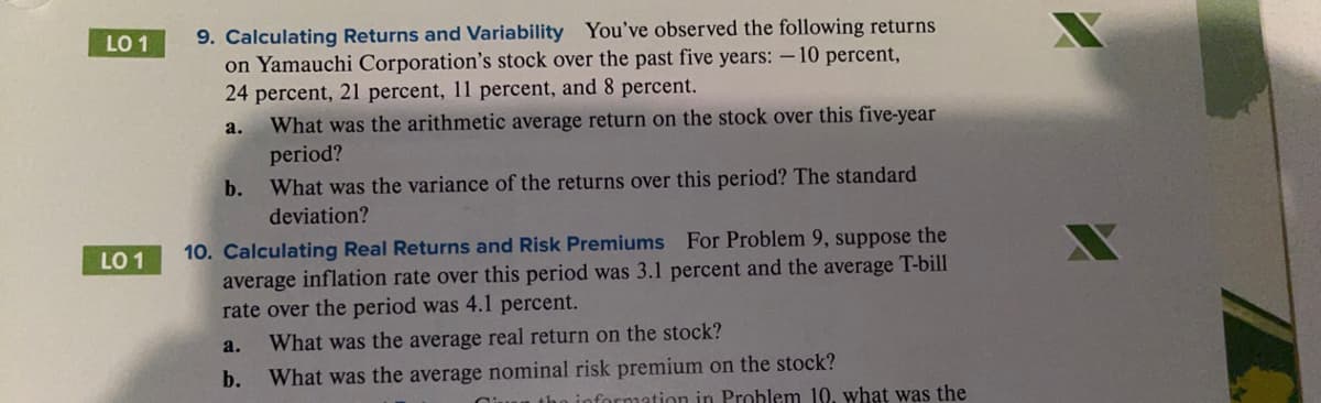 9. Calculating Returns and Variability You've observed the following returns
on Yamauchi Corporation's stock over the past five years: – 10 percent,
24 percent, 21 percent, 11 percent, and 8 percent.
LO 1
a.
What was the arithmetic average return on the stock over this five-year
period?
What was the variance of the returns over this period? The standard
deviation?
b.
10. Calculating Real Returns and Risk Premiums For Problem 9, suppose the
average inflation rate over this period was 3.1 percent and the average T-bill
rate over the period was 4.1 percent.
LO 1
a.
What was the average real return on the stock?
b.
What was the average nominal risk premium on the stock?
nformation in Problem 10, what was the
