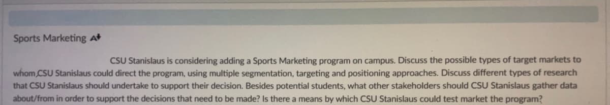 Sports Marketing At
CSU Stanislaus is considering adding a Sports Marketing program on campus. Discuss the possible types of target markets to
whom CSU Stanislaus could direct the program, using multiple segmentation, targeting and positioning approaches. Discuss different types of research
that CSU Stanislaus should undertake to support their decision. Besides potential students, what other stakeholders should CSU Stanislaus gather data
about/from in order to support the decisions that need to be made? Is there a means by which CSU Stanislaus could test market the program?
