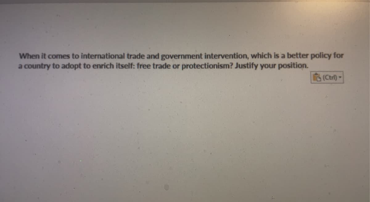 When it comes to international trade and government intervention, which is a better policy for
a country to adopt to enrich itself: free trade or protectionism? Justify your position.
(Ctrl)-