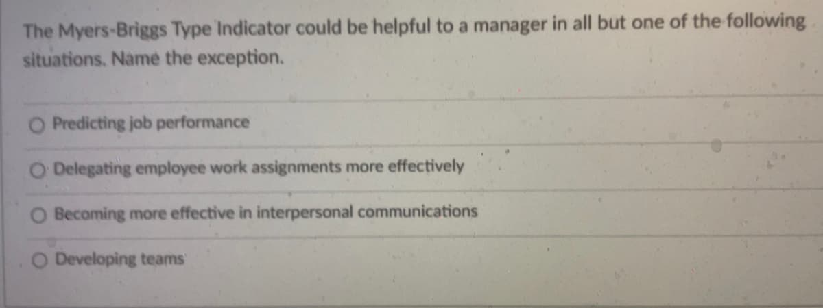 The Myers-Briggs Type Indicator could be helpful to a manager in all but one of the following
situations. Name the exception.
O Predicting job performance
O Delegating employee work assignments more effectively
Becoming more effective in interpersonal communications
O Developing teams