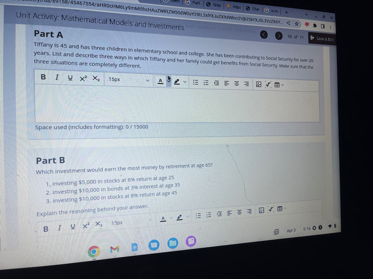 58/45467554/aHR0cHM6Ly9mMi5hcHAUZWRtZW50dWOuY29tL2xlYXJuZXItdWkvc2Vjb25kYXJ5L3VzZXItY...
Unit Activity: Mathematical Models and Investments Each question is worth four points.
Space used (includes formatting): 0/ 15000
15px
A
3
G Part.
Part B
Which investment would earn the most money by retirement at age 65?
1. investing $5,000 in stocks at 6% return at age 25
2. investing $10,000 in bonds at 3% interest at age 35
3. Investing $10,000 in stocks at 8% return at age 45
Explain the reasoning behind your answer.
BIUX² X₂
AA
Part A
Tiffany is 45 and has three children in elementary school and college. She has been contributing to Social Security for over 20
years. List and describe three ways in which Tiffany and her family could get benefits from Social Security. Make sure that the
three situations are completely different.
BIU X² X₂ .15px
V
Grap
https
Char G is inv +
EEEEEE
✓
☆
田
10 of 11
V
Apr 3
91.
C X
Save & Exit
5:16 08