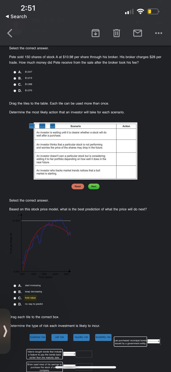 ◄ Search
Select the correct answer.
2:51
●
A. $1,647
B
B. $1,619
● C.
C. $1,000
Pete sold 150 shares of stock A at $10.98 per share through his broker. His broker charges $28 per
trade. How much money did Pete receive from the sale after the broker took his fee?
D. $1,070
D.
Drag the tiles to the table. Each tile can be used more than once.
10,000
Determine the most likely action that an investor will take for each scenario.
5.000
buy
1997 1998
● A.
hold
● B.
An investor is waiting until it is clearer whether a stock will do
well after a purchase.
An investor thinks that a particular stock is not performing
and worries the price of the shares may drop in the future.
An investor doesn't own a particular stock but is considering
adding it to her portfolio depending on how well it does in the
near future
A. start increasing
An investor who tracks market trends notices that a bull
market is starting.
1999
Time (years)
Select the correct answer.
Based on this stock price model, what is the best prediction of what the price will do next?
B. keep decreasing
C. hold value
● D. no way to predict
↓
Scenario
2000 2001
business risk
call risk
Valerie bought bonds that include
a feature to pay the bonds back
earlier than the maturity date.
Reset
Drag each tile to the correct box.
Determine the type of risk each investment is likely to incur.
Brian used most of his savings to
purchase the stock of a
company
Next
liquidity risk
8
taxability risk
((ª
Action
●●●
Lee purchased municipal bonds
issued by a government entity