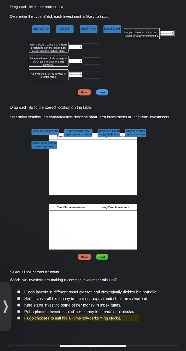 Drag each tile to the correct box.
Determine the type of risk each investment is likely to incur.
business risk
Valerie bought bonds that include
a feature to pay the bonds back.
earlier than the maturity date.
call risk
Brian used most of his savings to
purchase the stock of a big
company.
AJ invested all of his savings in
a rental home.
taxed at a higher rate
liquidity risk
incurs more annual
brokerage fees
Reset
more affected by
Short rapid market changes
Drag each tile to the correct location on the table.
Determine whether the characteristics describe short-term investments or long-term investments.
Short-Term Investment
taxability risk
Reset
Next
carries the risk of
higher inflation
Lee purchased municipal bonds
issued by a government entity.
Next
Select all the correct answers.
Which two investors are making a common investment mistake?
subject to more
transaction fees.
Long-Term Investment
estm
Lucas invests in different asset classes and strategically divides his portfolio.
Sam invests all his money in the most popular industries he's aware of.
Kate starts investing some of her money in index funds.
Reba plans to invest most of her money in international stocks.
• Hugo chooses to sell his all-time low-performing stocks.