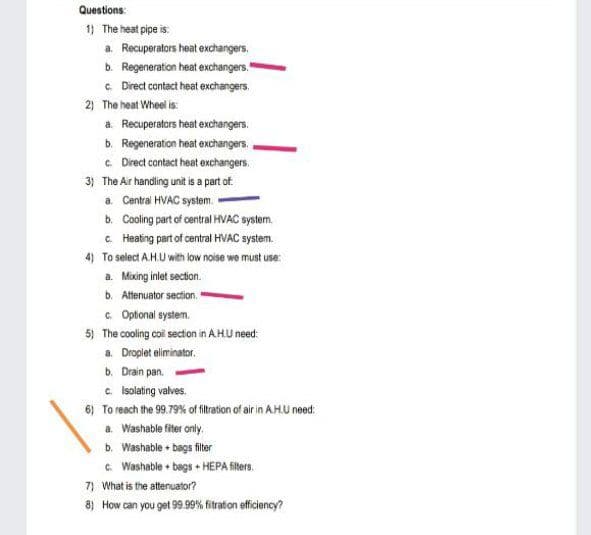 Questions:
1) The heat pipe is:
a. Recuperators heat exchangers.
b. Regeneration heat exchangers."
c Direct contact heat exchangers.
2) The heat Wheel is:
a. Recuperators heat exchangers.
b. Regeneration heat exchangers.
c Direct contact heat exchangers.
3) The Ar handling unit is a part of.
a. Central HVAC system.
b. Cooling part of central HVAC system.
C Heating part of central HVAC system.
4) To select A.H.U with low noise we must use:
a. Mixing inlet section.
b. Attenuator section,
a Optonal system.
5) The cooling coil secton in AHU need:
a. Droplet eliminator.
b. Drain pan.
c. Isolating valves.
6) To reach the 99.79% of fitration of air in AH.U need:
a. Washable fiter only.
b. Washable bags filter
G. Washable + bags + HEPA fiters.
7) What is the attenuator?
8) How can you get 99.99% fitration efficiency?
