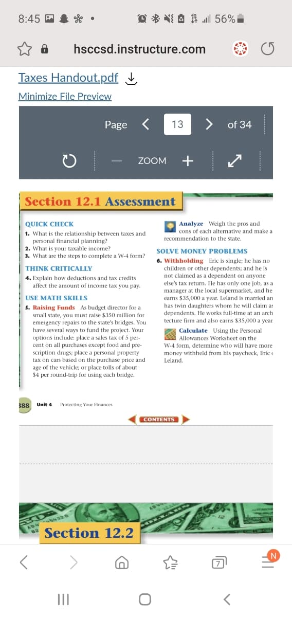 8:45 P & . •
@ * NI A # Jl 56%
hsccsd.instructure.com
Taxes Handout.pdf L
Minimize File Preview
Page
13
<>
of 34
ZOOM
+
-
Section 12.1 Assessment
Analyze Weigh the pros and
cons of each alternative and make a
QUICK CHECK
1. What is the relationship between taxes and
personal financial planning?
2. What is your taxable income?
3. What are the steps to complete a W-4 form?
recommendation to the state.
.
SOLVE MONEY PROBLEMS
6. Withholding Eric is single; he has no
children or other dependents; and he is
THINK CRITICALLY
not claimed as a dependent on anyone
else's tax return. He has only one job, as a
manager at the local supermarket, and he
earns $35,000 a year. Leland is married an
has twin daughters whom he will claim as
dependents. He works full-time at an arch
tecture firm and also carns $35,000 a year
4. Explain how deductions and tax credits
affect the amount of income tax you pay.
USE MATH SKILLS
5. Raising Funds As budget director for a
small state, you must raise $350 million for
emergency repairs to the state's bridges. You
have several ways to fund the project. Your
options include: place a sales tax of 5 per-
cent on all purchases except food and pre-
scription drugs; place a personal property
tax on cars based on the purchase price and
age of the vehicle; or place tolls of about
$4 per round-trip for using each bridge.
A Calculate Using the Personal
Allowances Worksheet on the
W-4 form, determine who will have more
money withheld from his paycheck, Eric e
Leland.
388
Unit 4
Protecting Your Finances
CONTENTS
ABW
ABW S328
82
Section 12.2
II
