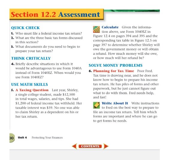 Section 12.2 Assessment
QUICK CHECK
Calculate Given the informa-
tion above, use Form 1040EZ in
Figure 12.4 on pages 394 and 395 and the
corresponding tax table in Figure 12.5 on
page 397 to determine whether Shirley will
owe the government money or will obtain
a refund. How much money will she owe,
1. Who must file a federal income tax return?
2. What are the three basic tax forms discussed
in this section?
3. What documents do you need to begin to
prepare your tax return?
THINK CRITICALLY
or how much will her refund be?
4. Briefly describe situations in which it
would be advantageous to use Form 1040A
instead of Form 1040EZ. When would you
use Form 1040EZ?
SOLVE MONEY PROBLEMS
6. Planning for Tax Time Poor Fred.
Tax time is drawing near, and he does not
know how to begin to prepare his income
tax return. He has piles of forms and other
paperwork, but he just cannot figure out
what to do with them. Fred needs help,
USE MATH SKILLS
5. A Taxing Question Last year, Shirley,
a single college student, made $12,500
in total wages, salaries, and tips. She had
and fast!
$1,200 of federal income tax withheld. Her
Write About It Write instructions
to Fred on the best way to prepare to
file an income tax return. Tell him which
taxable interest was $59. No one was able
to claim Shirley as a dependent on his or
her tax return.
forms are important and where he can go
to get forms he needs.
D0
Unit 4
Protecting Your Finances
CONTENTS
