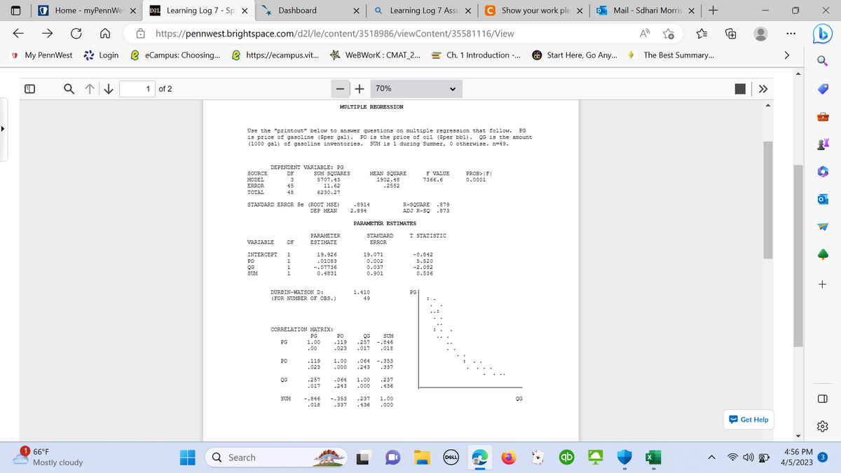 ←
↑
€
My PennWest Login
Home - myPennWes X
1 66°F
Mostly cloudy
D2L Learning Log 7 - Spi X
eCampus: Choosing...
1 of 2
https://pennwest.brightspace.com/d2l/le/content/3518986/viewContent/35581116/View
https://ecampus.vit... WeBWork: CMAT_2...
SOURCE
MODEL
ERROR
TOTAL
Dashboard
VARIABLE
STANDARD ERROR Se (ROOT MSE)
DEP MEAN
PO
QG
SUM
DEPENDENT VARIABLE: PG
SUM SQUARES
5707.43
11.62
6230.27
Q Search
Use the "printout" below to answer questions on multiple regression that follow. PG
is price of gasoline ($per gal). PO is the price of oil (Sper bbl). OG is the amount
(1000 gal) of gasoline inventories. SUM is 1 during Summer, 0 otherwise. n=49.
DF
3
45
48
INTERCEPT 1
1
1
DF
DURBIN-WATSON D:
(FOR NUMBER OF OBS.)
PG
CORRELATION MATRIX:
PG
1.00
.00
PO
QG
PARAMETER
ESTIMATE
19.926
.01083
-.07736
0.4831
SUM
X Q Learning Log 7 Assu X
.119
.023
.257
.017
MULTIPLE REGRESSION
+
PO
-119
.023
70%
MEAN SQUARE
1902.48
.2582
.8914
2.894
PARAMETER ESTIMATES
STANDARD
ERROR
19.071
0.002
0.037
0.901
1.410
49
QG
SUM
.257 -.846
.017 .018
1.00 .064 -.353
.000
.243 .337
.064 1.00
.243 .000
.237
.436
-.846 -.353 .237 1.00
.018 .337 .436 .000
R-SQUARE .879
ADJ R-SQ .873
F VALUE
7366.6
T STATISTIC
Ch. 1 Introduction -...
-0.842
5.520
-2.082
0.536
PG
Show your work ple X
DELL
PROB>FI
0.0001
QG
Mail - Sdhari Morris X
Start Here, Go Any...
qb
+
☆
The Best Summary...
I
4)
»
Get Help
4:56 PM
4/5/2023
x
C
H
O
+
8
3