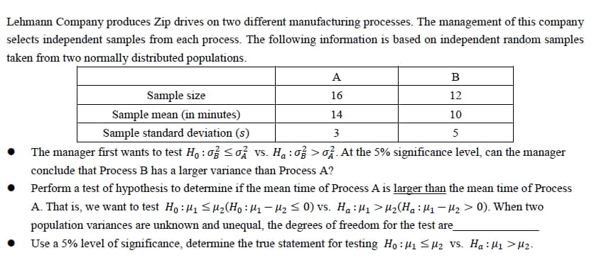 Lehmann Company produces Zip drives on two different manufacturing processes. The management of this company
selects independent samples from each process. The following information is based on independent random samples
taken from two normally distributed populations.
A
B
Sample size
16
12
Sample mean (in minutes)
14
10
Sample standard deviation (s)
3
5
The manager first wants to test Ho: o ≤o vs.. Ha: o>. At the 5% significance level, can the manager
conclude that Process B has a larger variance than Process A?
Perform a test of hypothesis to determine if the mean time of Process A is larger than the mean time of Process
A. That is, we want to test Ho: M₁ M₂ (Ho: M₁ M₂ ≤ 0) vs. Ha : M₁ > M₂( Ha : M₁ − µ₂ > 0). When two
population variances are unknown and unequal, the degrees of freedom for the test are
Use a 5% level of significance, determine the true statement for testing Ho: μ₁ ≤μ₂ VS. H₂ : μ₁ > µ₂.