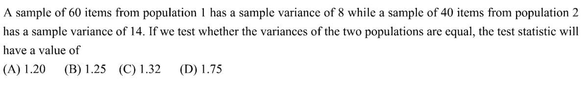 A sample of 60 items from population 1 has a sample variance of 8 while a sample of 40 items from population 2
has a sample variance of 14. If we test whether the variances of the two populations are equal, the test statistic will
have a value of
(A) 1.20 (B) 1.25 (C) 1.32
(D) 1.75