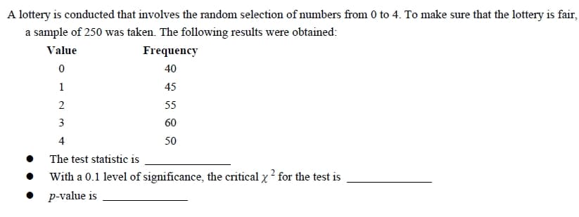 A lottery is conducted that involves the random selection of numbers from 0 to 4. To make sure that the lottery is fair,
a sample of 250 was taken. The following results were obtained:
Value
Frequency
0
40
1
45
2
55
3
60
4
50
The test statistic is
With a 0.1 level of significance, the critical x ² for the test is
p-value is