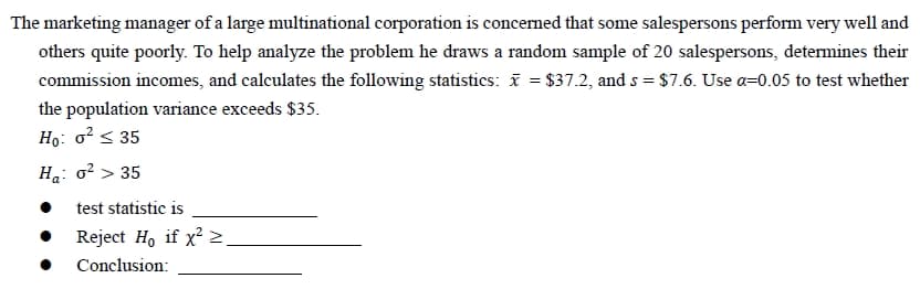 The marketing manager of a large multinational corporation is concerned that some salespersons perform very well and
others quite poorly. To help analyze the problem he draws a random sample of 20 salespersons, determines their
commission incomes, and calculates the following statistics: x = $37.2, and s = $7.6. Use a-0.05 to test whether
the population variance exceeds $35.
Ho: o² ≤ 35
Ha: o² > 35
test statistic is
Reject Ho if x² >
Conclusion: