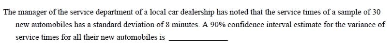 The manager of the service department of a local car dealership has noted that the service times of a sample of 30
new automobiles has a standard deviation of 8 minutes. A 90% confidence interval estimate for the variance of
service times for all their new automobiles is