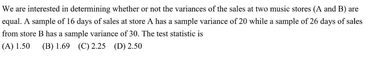 We are interested in determining whether or not the variances of the sales at two music stores (A and B) are
equal. A sample of 16 days of sales at store A has a sample variance of 20 while a sample of 26 days of sales
from store B has a sample variance of 30. The test statistic is
(A) 1.50 (B) 1.69 (C) 2.25 (D) 2.50