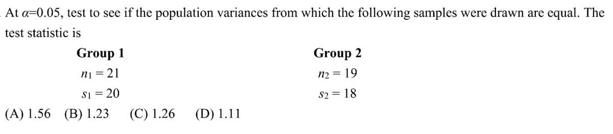 At a 0.05, test to see if the population variances from which the following samples were drawn are equal. The
test statistic is
Group 1
n₁ =
21
Group 2
n₂ = 19
$1 = 20
S2 = 18
(A) 1.56 (B) 1.23 (C) 1.26 (D) 1.11