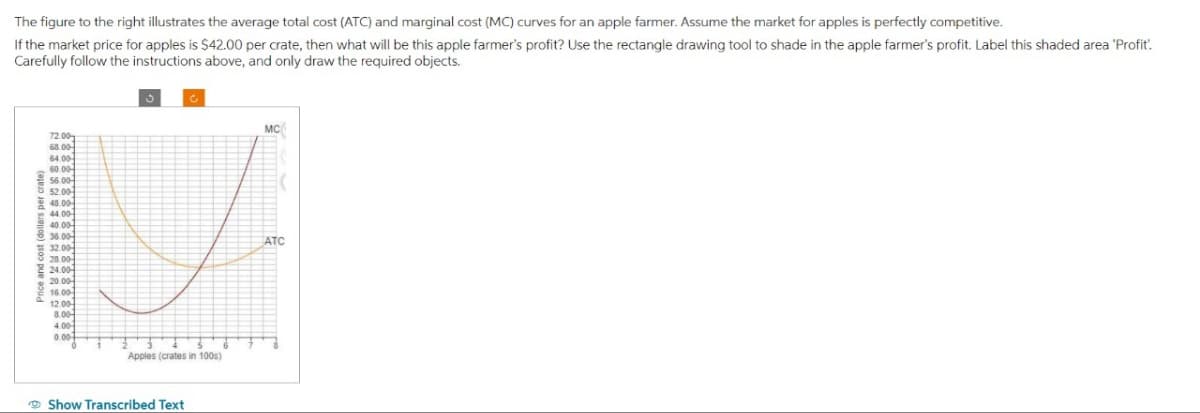 The figure to the right illustrates the average total cost (ATC) and marginal cost (MC) curves for an apple farmer. Assume the market for apples is perfectly competitive.
If the market price for apples is $42.00 per crate, then what will be this apple farmer's profit? Use the rectangle drawing tool to shade in the apple farmer's profit. Label this shaded area 'Profit.
Carefully follow the instructions above, and only draw the required objects.
MC
72.00
68.00-
64.00-
56.00-
52.00
48.00-
44.00
40.00
36.00
ATC
32.00-
28.00-
24.00
Price and cost (dollars per crate)
20.00
16.00
12.00-
8.00
4.00
0.00
Apples (crates in 100s)
Show Transcribed Text