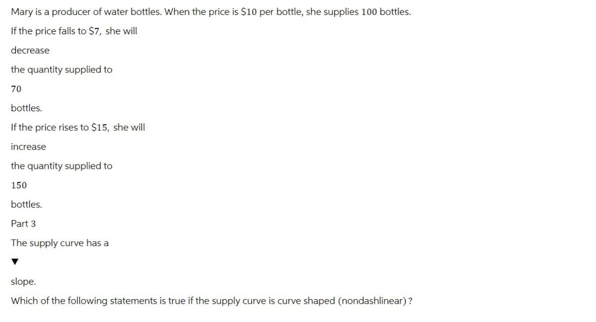 Mary is a producer of water bottles. When the price is $10 per bottle, she supplies 100 bottles.
If the price falls to $7, she will
decrease
the quantity supplied to
70
bottles.
If the price rises to $15, she will
increase
the quantity supplied to
150
bottles.
Part 3
The supply curve has a
slope.
Which of the following statements is true if the supply curve is curve shaped (nondashlinear)?