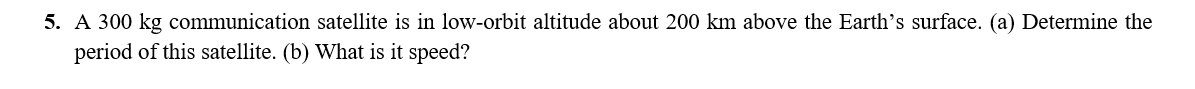 5. A 300 kg communication satellite is in low-orbit altitude about 200 km above the Earth’s surface. (a) Determine the
period of this satellite. (b) What is it speed?
