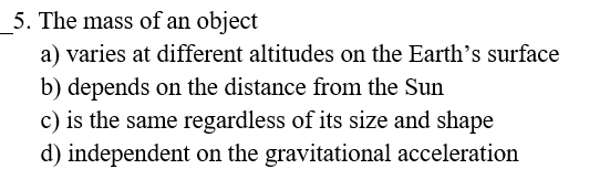 5. The mass of an object
a) varies at different altitudes on the Earth's surface
b) depends on the distance from the Sun
c) is the same regardless of its size and shape
d) independent on the gravitational acceleration
