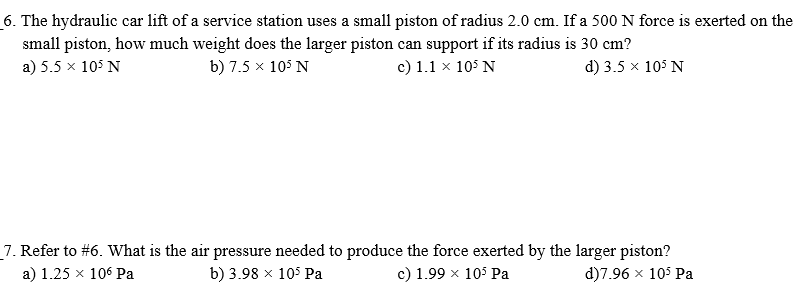 6. The hydraulic car lift of a service station uses a small piston of radius 2.0 cm. If a 500 N force is exerted on the
small piston, how much weight does the larger piston can support if its radius is 30 cm?
a) 5.5 x 105 N
b) 7.5 x 105 N
c) 1.1 x 105 N
d) 3.5 x 105 N
7. Refer to #6. What is the air pressure needed to produce the force exerted by the larger piston?
a) 1.25 x 106 Pa
b) 3.98 x 105 Pa
c) 1.99 x 105 Pa
d)7.96 x 105 Pa
