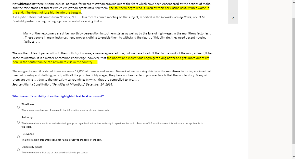 Notwithstanding there is some excuse, perhaps, for negro migration growing out of the fears which have been engendered by the actions of mobs,
and the false stories of threats which emigration agents have fed them, the southern negro who is lured by their persuasion usually fares worse in
the end, if he does not lose his life into the bargain.
It is a pitiful story that comes from Newark, NJ.... In a recent church meeting on the subject, reported in the Newark Evening News, Rev. O.M.
Bonfield, pastor of a negro congregation is quoted as saying that –
Many of the newcomers are driven north by persecution in southern states as well as by the lure of high wages in the munitions factories...
These people
facilities....
many instances need proper clothing to enable them to withstand the rigors of this climate; they need decent housing
The northern idea of persecution in the south is, of course, a very exaggerated one; but we have to admit that in the work of the mob, at least, it has
some foundation. It is a matter of common knowledge, however, that the honest and industrious negro gets along better and gets more out of life
here in the south than he can anywhere else in the country....
The emigrants, and it is stated there are some 12,000 of them in and around Newark alone, working chiefly in the munitions factories, are in actual
need of housing and clothing, which, with all the promise of big wages, they have not been able to procure. Nor is that the whole story. Many of
them are dying
due to the unhealthy surroundings in which they are compelled to live....
Source: Atlanta Constitution, "Penalties of Migration," December 14, 1916.
What issue of credibility does the highlighted text best represent?
Timeliness
The source is not recent. As a result, the information may be old and inaccurate.
Authority
The information is not from an individual, group, or organization that has authority to speak on the topic. Sources of information are not found or are not applicable to
the topic.
Relevance
The information presented does not relate directly to the topic of the text.
Objectivity (Bias)
The information is biased, or presented unfairly to persuade.
