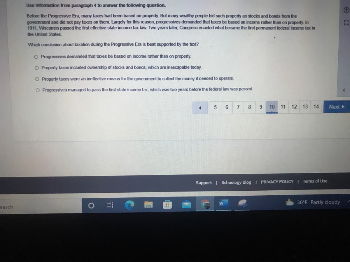 Use information from paragraph 4 to answer the following question.
Before the Progressive Era, many taxes had been based on property. But many wealthy people hid such property as stocks and bonds from the
govemment and did not pay taxes on them. Largely for this reason, progressives demanded that taxes be based on income rather than on property. In
1911, Wisconsin passed the first effective state income tax law. Two years later, Congress enacted what became the first permanent federal income tax in
the United States.
Which conclusion about taxation during the Progressive Era is best supported by the text?
O Progressives demanded that taxes be based on income rather than on property.
O Property taxes included ownership of stocks and bonds, which are inescapable today.
O Property taxes were an ineffective means for the government to collect the money it needed to operate.
O Progressives managed to pass the first state income tax, which was two years before the federal law was passed.
7
8
9.
10 11 12 13
14
Next
Support | Schoology Blog | PRIVACY POLICY | Terms of Use
30°F Partly cloudy
earch
