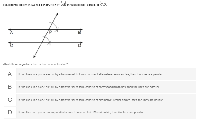 The diagram below shows the construction of AB through point P parallel to CD.
Which theorem justifies this method of construction?
A
If two lines in a plane are cut by a transversal to form congruent alternate exterior angles, then the lines are parallel.
В
If two lines in a plane are cut by a transversal to form congruent corresponding angles, then the lines are parallel.
C
If two lines in a plane are cut by a transversal to form congruent alternative interior angles, then the lines are parallel.
D
If two lines in a plane are perpendicular to a transversal at different points, then the lines are parallel.
