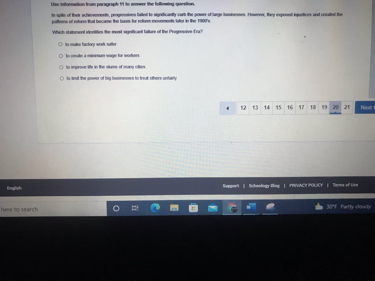 Use information from paragraph 11 to answer the following question.
In spite of their achievements, progressives failed to significantly curb the power of large businesses. However, they exposed injustices and created the
patterns of reform that became the basis for reform movements later in the 1900's.
Which staterment identifies the most significant failure of the Progressive Era?
O to make factory work safer
O to create a minimum wage for workers
O to improve life in the slums of many cities
O to limit the power of big businesses to treat others unfairly
12 13 14 15 16 17 18 19 20 21
Next
English
Support | Schoology Blog | PRIVACY POLICY | Terms of Use
30°F Partly cloudy
here to search
