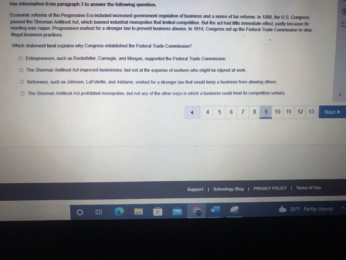 Use information from paragraph 3 to answer the following question.
Economic reforms of the Progressive Era included increased government regulation of business and a series of tax reforms. In 1890, the U.S. Congress
passed the Sherman Antitrust Act, which banned industrial monopolies that limited competition. But the act had little immediate effect, partly because its
wording was vague. Progressives worked for a stronger law to prevent business abuses. In 1914, Congress set up the Federal Trade Commission to stop
illegal business practices.
Which statement best explains why Congress established the Federal Trade Commission?
O Entrepreneurs, such as Rockefeller, Camegie, and Morgan, supported the Federal Trade Commission.
O The Sherman Antitrust Act improved businesses, but not at the expense of workers who might be injured at work.
O Reformers, such as Johnson, LaFollette, and Addams, worked for a stronger law that would keep a business from abusing others.
O The Sherman Antitrust Act prohibited monopolies, but not any of the other ways in which a business could treat its competition unfairly.
6.
7
8
9.
10 11 12 13
Next
Support | Schoology Blog I PRIVACY POLICY Terms of Use
30°F Partly cloudy
立
