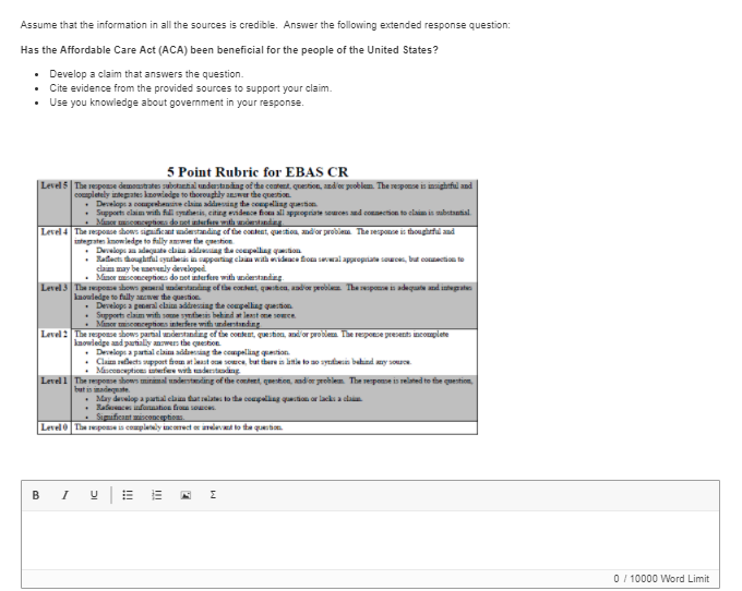 Assume that the information in all the sources is credible. Answer the following extended response question:
Has the Affordable Care Act (ACA) been beneficial for the people of the United States?
• Develop a claim that answers the question.
• Cite evidence from the provided sources to support your claim.
• Use you knowledge about government in your response.
5 Point Rubric for EBAS CR
|Level 5 The reponse demoastrates subatanhal understning of the content, quertion, and or polem. The response is insightfil and
coumpletely intepates kzowiedge to thoroughly answer the quetion.
Develops a copebane clain ding te conpeling qastion
s elaim with fil syataesis, citing endesce fioa all sppropriate semces ed connection to claim is sabstantial.
Support
Mincr cncptiea do etintfet tand
Level 4 The reponce shows siguficant mdestanding of the content, question, nd'or problem The responce is thougheful and
integaten kmowiedge to fally amwer the gaestion
• Dealops an adaguate claan adlang da coupallag qaon
Balacti doughtful syutheis in sppating clau with wdeace fom swal appropriane sa, but conection to
claim may be uaevenly developed
Minor msconceptioes do net interfere with understanding
Level 3 The pose shows peeral ndentarding of the conluet, quetcn, aadior problee The sspoe is adequate and intepaten
kaowledge to fuly anewer the question
Develops a peneral elaim addreszing the compelliag question
Sepport elaim with some syntbesis behind t lest ome semce
Mimor miseonceptions interfere with understınding
Level 2 The reponse sbows parnal understanding of the content, queston, andor problem. The response presents incomplete
knowledge and partally anwers the questionE.
Deelops a partal claim addesing the compelliag quection.
Claim seflects support fhom at laast oe somce, but there in litie to ao sybein bahind ry souoe.
Mascenceptices efee wih aderstading
Level 1 The respone shows minimal undestanding of the contert, question, andior problem. The response is related to fhe quention,
but is madenate
May devalop a partal clan tatlates to tha coupaliag quton or lacks a cla
Ralsaces infunation froa somces.
Sigificant amisconceptions.
Level The reponeis complely incerect o inlev to tha quesin
B I
0 / 10000 Word Limit
!!!
DI
