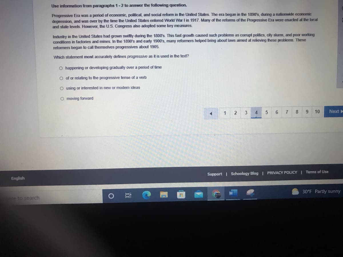 Use information from paragraphs 1-2 to answer the following question.
Progressive Era was a period of economic, political, and social reform in the United States. The era began in the 1890's, during a nationwide economic
depression, and was over by the time the United States entered World War I in 1917. Many of the reforms of the Progressive Era were enacled at the local
and state levels. However, the U.S. Congress also adopted some key measures.
Industry in the United States had grown swiftly during the 1800's. This fast growth caused such problems as corrupt politics, city slums, and poor working
conditions in factories and mines. In the 1890's and early 1900's, many reformers helped bring about laws aimed at relieving these problems. These
reformers began to call themselves progressives about 1905.
Which statement most accurately defines progressive as it is used in the text?
O happening or developing gradually over a period of time
O of or relating to the progressive tense of a verb
O using or interested in new or modern ideas
O moving forward
1
3
4
6
7
8
9.
10
Next
Support | Schoology Blog | PRIVACY POLICY Terms of Use
English
30°F Partly sunny
ere to search
近
