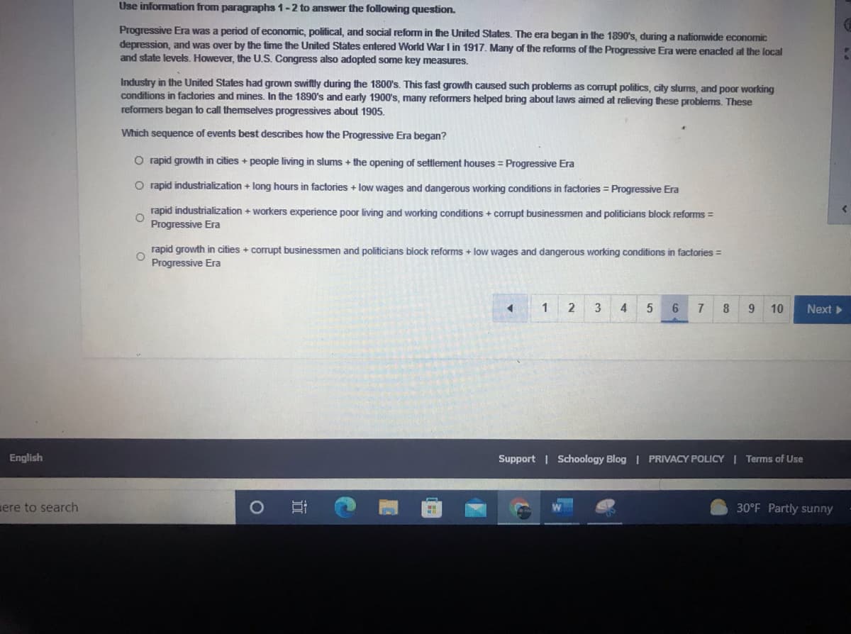 Use information from paragraphs 1-2 to answer the following question.
Progressive Era was a period of economic, political, and social reform in the United States. The era began in the 1890's, during a nationwide economic
depression, and was over by the time the United States entered World War I in 1917. Many of the reforms of the Progressive Era were enacted at the local
and state levels. However, the U.S. Congress also adopted some key measures.
Industry in the United States had grown swiftly during the 1800's. This fast growth caused such problems as corrupt politics, city slums, and poor working
conditions in factories and mines. In the 1890's and early 1900's, many reformers helped bring about laws aimed at relieving these problems. These
reformers began to call themselves progressives about 1905.
Which sequence of events best describes how the Progressive Era began?
O rapid growth in cities + people living in slums + the opening of settlement houses = Progressive Era
O rapid industrialization + long hours in factories + low wages and dangerous working conditions in factories = Progressive Era
rapid industrialization + workers experience poor living and working conditions + corrupt businessmen and politicians block reforms =
Progressive Era
rapid growth in cities + corrupt businessmen and politicians block reforms + low wages and dangerous working conditions in factories =
Progressive Era
1
2
3
4
6.
8
9.
10
Next
English
Support | Schoology Blog I PRIVACY POLICY | Terms of Use
ere to search
30°F Partly sunny
立
