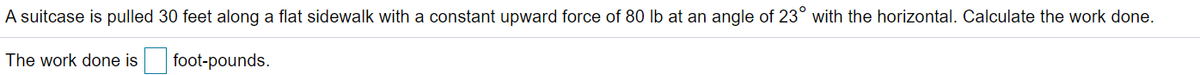 A suitcase is pulled 30 feet along a flat sidewalk with a constant upward force of 80 lb at an angle of 23° with the horizontal. Calculate the work done.
The work done is
foot-pounds.
