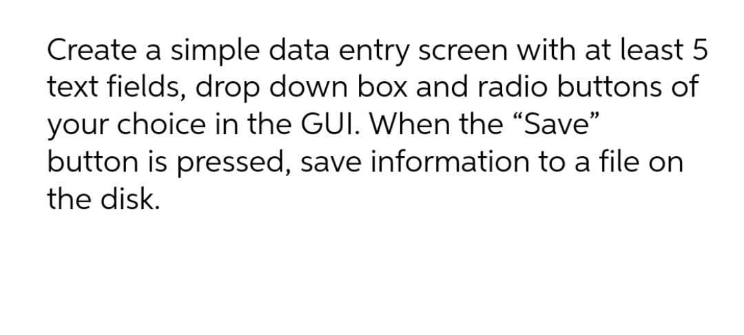 Create a simple data entry screen with at least 5
text fields, drop down box and radio buttons of
your choice in the GUI. When the "Save"
button is pressed, save information to a file on
the disk.
