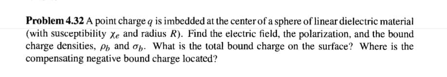 Problem 4.32 A point charge q is imbedded at the center of a sphere of linear dielectric material
(with susceptibility Xe and radius R). Find the electric field, the polarization, and the bound
charge densities, ph and op. What is the total bound charge on the surface? Where is the
compensating negative bound charge located?
