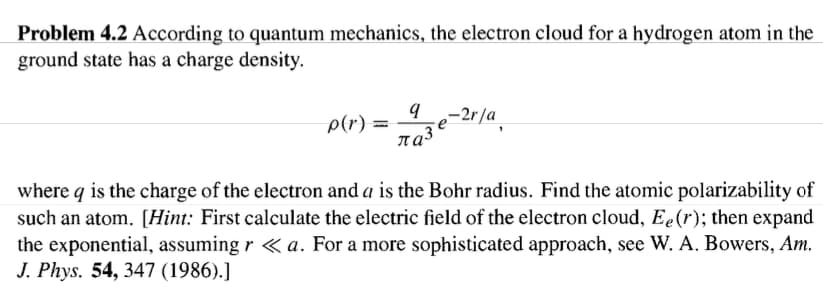 Problem 4.2 According to quantum mechanics, the electron cloud for a hydrogen atom in the
ground state has a charge density.
–2r/a
p(r) =
where q is the charge of the electron and a is the Bohr radius. Find the atomic polarizability of
such an atom. [Hint: First calculate the electric field of the electron cloud, Ee(r); then expand
the exponential, assuming r « a. For a more sophisticated approach, see W. A. Bowers, Am.
J. Phys. 54, 347 (1986).]
