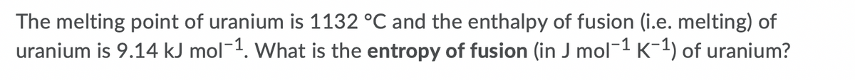 The melting point of uranium is 1132 °C and the enthalpy of fusion (i.e. melting) of
uranium is 9.14 kJ mol-1. What is the entropy of fusion (in J mol-1 K-1) of uranium?
