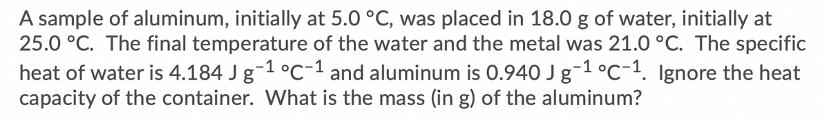 A sample of aluminum, initially at 5.0 °C, was placed in 18.0 g of water, initially at
25.0 °C. The final temperature of the water and the metal was 21.0 °C. The specific
heat of water is 4.184 J g-1 °c-1 and aluminum is 0.940 J g-1 °C-1. Ignore the heat
capacity of the container. What is the mass (in g) of the aluminum?
