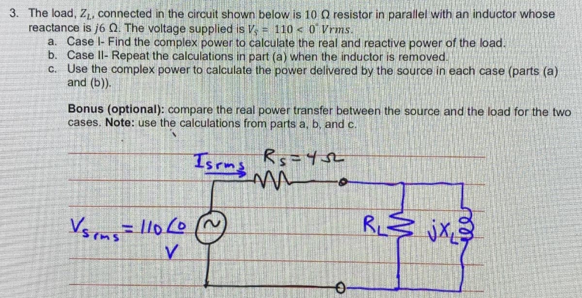 3. The load, ZL, connected in the circuit shown below is 10 Q resistor in parallel with an inductor whose
reactance is j6 Q. The voltage supplied is V - 1100 Vrms.
a. Case I- Find the complex power to calculate the real and reactive power of the load.
b. Case II- Repeat the calculations in part (a) when the inductor is removed.
C. Use the complex power to calculate the power delivered by the source in each case (parts (a)
and (b)).
Bonus (optional): compare the real power transfer between the source and the load for the two
cases. Note: use the calculations from parts a, b, and c.
Isrms Rs=452
m
V srms = 110 Co
10 ~
V
R₁jx