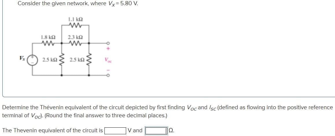 Consider the given network, where x = 5.80 V.
1.1 ΚΩ
www
1.8 ΚΩ
2.3 ΚΩ
ww
www
Vx
2.5 ΚΩ
2.5 ΚΩ
Vos
Determine the Thévenin equivalent of the circuit depicted by first finding Voc and /sc (defined as flowing into the positive reference
terminal of Voc). (Round the final answer to three decimal places.)
The Thevenin equivalent of the circuit is
V and
Ω.