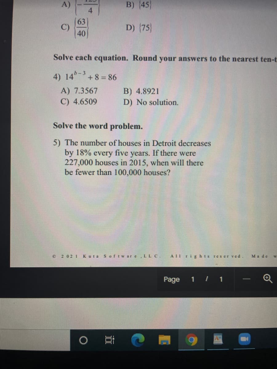 B) 45)
63
C)
40
D) (75)
Solve each equation. Round your answers to the nearest ten-t
4) 14-3
+8=86
B) 4.8921
D) No solution.
A) 7.3567
C) 4.6509
Solve the word problem.
5) The number of houses in Detroit decreases
by 18% every five years. If there were
227,000 houses in 2015, when will there
be fewer than 100,000 houses?
e2 02 1
Kuta Safiwar e,LL C.
AIl rights reser ved.
Made W
Page
1 1
