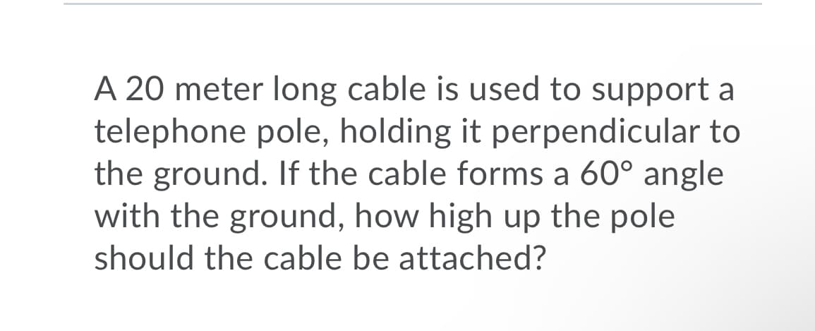A 20 meter long cable is used to support a
telephone pole, holding it perpendicular to
the ground. If the cable forms a 60° angle
with the ground, how high up the pole
should the cable be attached?
