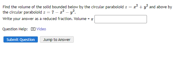 Find the volume of the solid bounded below by the circular paraboloid z = x² + y² and above by
the circular paraboloid z = 7 - x² - y².
Write your answer as a reduced fraction. Volume =
Question Help: Video
Submit Question Jump to Answer