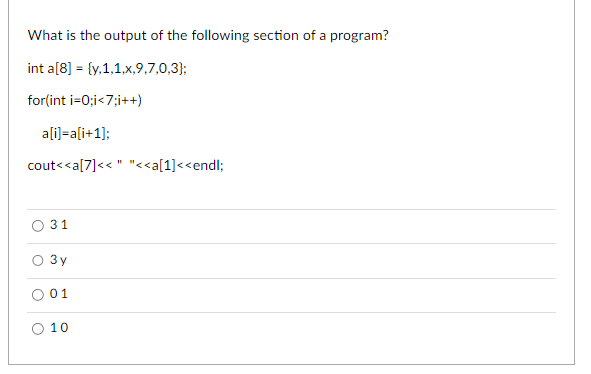 What is the output of the following section of a program?
int a[8] = {y,1,1,x,9,7,0,3);
for(int i=0;i<7;i++)
a[i]=a[i+1];
cout<<a[7]<<" "<<a[1]<<endl;
31
3y
01
10