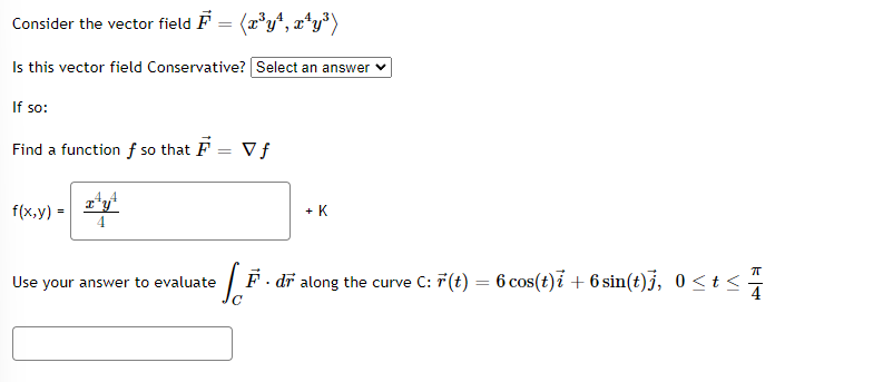 Consider the vector field F = (x³y¹, x¹y³)
Is this vector field Conservative? [Select an answer
If so:
Find a function f so that F
f(x,y) =
x y
4
Use your answer to evaluate
Vf
+ K
Si
F. dr along the curve C: F(t) = 6 cos(t)i + 6 sin(t)j, 0≤t<
K|+