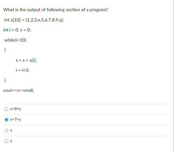 What is the output of following section of a program?
int a[10] = {1,2,3,x,5,6,7,8,9,y);
int i = 0, s = 0;
while(i<10)
{
}
cout<<s<<endl;
s = s + a[i];
i=i+3;
x+8+y
x+7+y
O x
OY