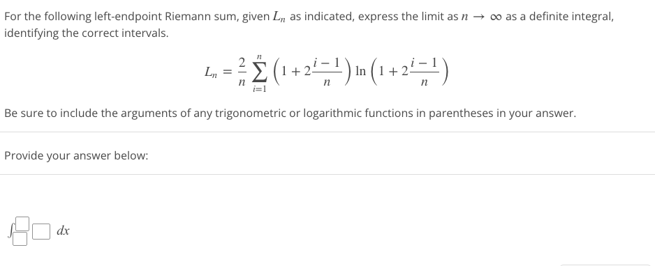 For the following left-endpoint Riemann sum, given L,, as indicated, express the limit as n → ∞ as a definite integral,
identifying the correct intervals.
n
= ²/ 2 (1+2²= ¹) in (1 +2²=¹)
n
n
Be sure to include the arguments of any trigonometric or logarithmic functions in parentheses in your answer.
Provide your answer below:
801
dx
Ln =