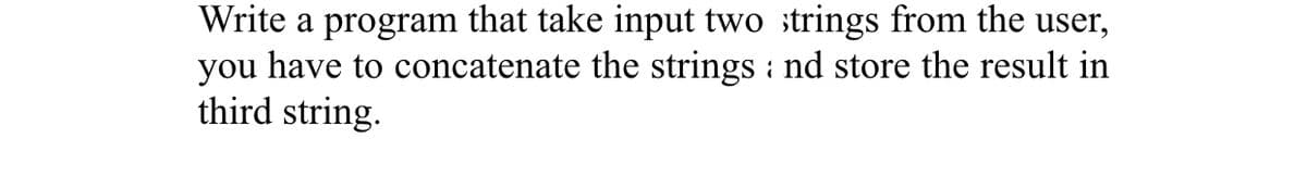 Write a program that take input two ;trings from the user,
you have to concatenate the strings : nd store the result in
third string.
