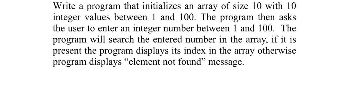 Write a program that initializes an array of size 10 with 10
integer values between 1 and 100. The program then asks
the user to enter an integer number between 1 and 100. The
program will search the entered number in the array, if it is
present the program displays its index in the array otherwise
program displays "element not found" message.
