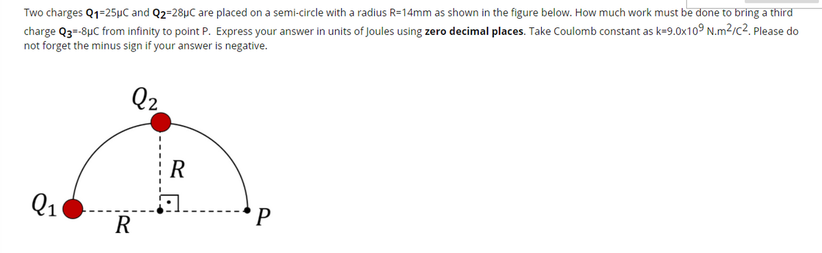 Two charges Q1=25µC and Q2=28µC are placed on a semi-circle with a radius R=14mm as shown in the figure below. How much work must be done to bring a third
charge Q3-8µC from infinity to point P. Express your answer in units of Joules using zero decimal places. Take Coulomb constant as k=9.0x109 N.m2/c2. Please do
not forget the minus sign if your answer is negative.
Q2
R
Q1
P
R
